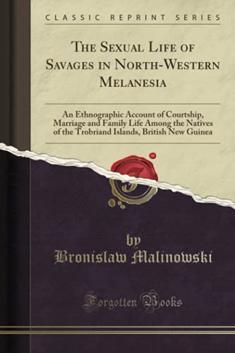 The Sexual Life of Savages in North-Western Melanesia: An Ethnographic Account of Courtship, Marriage and Family Life Among the Natives of the Trobriand Islands, British New Guinea (Classic Reprint)